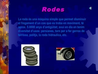Rodes
La roda és una màquina simple que permet disminuir
el fregament d’un cos que es troba en moviment, té
aprox. 5.0000 anys d’antigüitat; avui en dia en tenim
diversitat d’usos: persianes, torn per a fer gerros de
terrissa, politja, la roda hidraulica, etc.
 