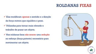 ✓ Elas modificam apenas o sentido e a direção
da força motora que equilibra o peso.
✓ Utilizadas para tornar mais cômodo o
trabalho de puxar um objeto.
✓ Nas roldanas fixas não ocorre uma redução
no esforço (força potente) necessário para
movimentar um objeto.
ROLDANAS FIXAS
 