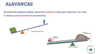 Alavancas são máquinas simples capazes de multiplicar a força que é aplicada a um corpo
ou objeto, quando apoiadas em um ponto fixo.
ALAVANCAS
 