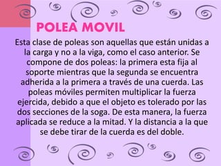 POLEA MOVIL 
Esta clase de poleas son aquellas que están unidas a 
la carga y no a la viga, como el caso anterior. Se 
compone de dos poleas: la primera esta fija al 
soporte mientras que la segunda se encuentra 
adherida a la primera a través de una cuerda. Las 
poleas móviles permiten multiplicar la fuerza 
ejercida, debido a que el objeto es tolerado por las 
dos secciones de la soga. De esta manera, la fuerza 
aplicada se reduce a la mitad. Y la distancia a la que 
se debe tirar de la cuerda es del doble. 
 