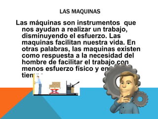 LAS MAQUINAS
Las máquinas son instrumentos que
nos ayudan a realizar un trabajo,
disminuyendo el esfuerzo. Las
maquinas facilitan nuestra vida. En
otras palabras, las maquinas existen
como respuesta a la necesidad del
hombre de facilitar el trabajo con
menos esfuerzo físico y en menos
tiempo.
 