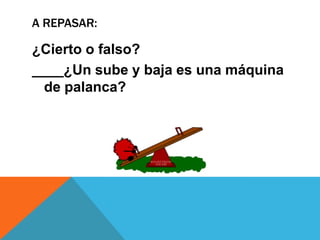 A REPASAR:
¿Cierto o falso?
____¿Un sube y baja es una máquina
de palanca?
 