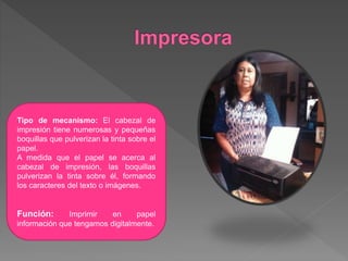 Tipo de mecanismo: El cabezal de
impresión tiene numerosas y pequeñas
boquillas que pulverizan la tinta sobre el
papel.
A medida que el papel se acerca al
cabezal de impresión, las boquillas
pulverizan la tinta sobre él, formando
los caracteres del texto o imágenes.
Función: Imprimir en papel
información que tengamos digitalmente.
 
