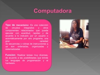 Tipo de mecanismo: Es una colección
de circuitos integrados y otros
componentes relacionados que puede
ejecutar con exactitud, rapidez y de
acuerdo a lo indicado por un usuario o
automáticamente por otro programa, una
gran variedad
de secuencias o rutinas de instrucciones q
ue son ordenadas, organizadas y
sistematizadas
Función: Realizar tareas muy diversas,
de acuerdo a las posibilidades que brinde
los lenguajes de programación y el
hardware.
 