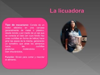Tipo de mecanismo: Consta de un
motor eléctrico en una carcasa
generalmente de metal o plástico,
desde donde y por medio de un eje que
se conecta al vaso (en cuyo fondo hay
unas cuchillas en forma de hélice) hace
girar las aspas de la misma, generando
un torbellino que atrae los alimentos
hacia las cuchillas
giratorias moliéndolos o
bien triturándolos.
Función: Sirven para cortar y mezclar
el alimento.
 