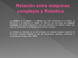  La robótica es la ciencia y la técnica que está involucrada en el diseño, la
fabricación y la utilización de robots. Un robot es, por otra parte, una máquina
complejas que puede programarse para que interactúe con objetos y lograr que
imite, en cierta forma, el comportamiento humano o animal.
La robótica se relaciona en si con el deseo de sintetizar algunos aspectos de
la función humana mediante el uso de mecanismos, sensores, actuadores y
computadoras (Craig y John, 2006).
 