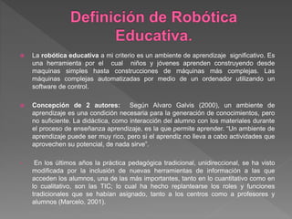  La robótica educativa a mi criterio es un ambiente de aprendizaje significativo. Es
una herramienta por el cual niños y jóvenes aprenden construyendo desde
maquinas simples hasta construcciones de máquinas más complejas. Las
máquinas complejas automatizadas por medio de un ordenador utilizando un
software de control.
 Concepción de 2 autores: Según Alvaro Galvis (2000), un ambiente de
aprendizaje es una condición necesaria para la generación de conocimientos, pero
no suficiente. La didáctica, como interacción del alumno con los materiales durante
el proceso de enseñanza aprendizaje, es la que permite aprender. “Un ambiente de
aprendizaje puede ser muy rico, pero si el aprendiz no lleva a cabo actividades que
aprovechen su potencial, de nada sirve”.
• En los últimos años la práctica pedagógica tradicional, unidireccional, se ha visto
modificada por la inclusión de nuevas herramientas de información a las que
acceden los alumnos, una de las más importantes, tanto en lo cuantitativo como en
lo cualitativo, son las TIC; lo cual ha hecho replantearse los roles y funciones
tradicionales que se habían asignado, tanto a los centros como a profesores y
alumnos (Marcelo, 2001).
 
