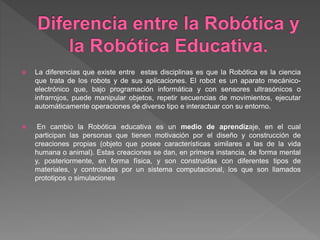  La diferencias que existe entre estas disciplinas es que la Robótica es la ciencia
que trata de los robots y de sus aplicaciones. El robot es un aparato mecánico-
electrónico que, bajo programación informática y con sensores ultrasónicos o
infrarrojos, puede manipular objetos, repetir secuencias de movimientos, ejecutar
automáticamente operaciones de diverso tipo e interactuar con su entorno.
 En cambio la Robótica educativa es un medio de aprendizaje, en el cual
participan las personas que tienen motivación por el diseño y construcción de
creaciones propias (objeto que posee características similares a las de la vida
humana o animal). Estas creaciones se dan, en primera instancia, de forma mental
y, posteriormente, en forma física, y son construidas con diferentes tipos de
materiales, y controladas por un sistema computacional, los que son llamados
prototipos o simulaciones
 