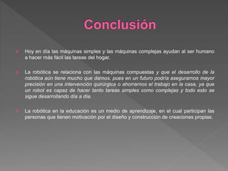  Hoy en día las máquinas simples y las máquinas complejas ayudan al ser humano
a hacer más fácil las tareas del hogar.
 La robótica se relaciona con las máquinas compuestas y que el desarrollo de la
robótica aún tiene mucho que darnos, pues en un futuro podría asegurarnos mayor
precisión en una intervención quirúrgica o ahorrarnos el trabajo en la casa, ya que
un robot es capaz de hacer tanto tareas simples como complejas y todo esto se
sigue desarrollando día a día.
 La robótica en la educación es un medio de aprendizaje, en el cual participan las
personas que tienen motivación por el diseño y construcción de creaciones propias.
 