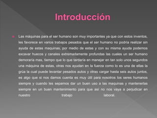  Las máquinas para el ser humano son muy importantes ya que con estos inventos,
les favorece en varios trabajos pesados que el ser humano no podría realizar sin
ayuda de estas maquinas, por medio de estas y con su misma ayuda podemos
excavar huecos y canales extremadamente profundas las cuales un ser humano
demoraría mas, tiempo que lo que tardaría en manejar en tan solo unos segundos
una máquina de estas, otras nos ayudan en la fuerza como lo es una de ellas la
grúa la cual puede levantar pesados autos y otras cargar hasta seis autos juntos,
es algo que si nos damos cuenta es muy útil para nosotros los seres humanos
siempre y cuando les sepamos dar un buen uso a las maquinas y mantenerlas
siempre en un buen mantenimiento para que así no nos vaya a perjudicar en
nuestro trabajo laboral.
 