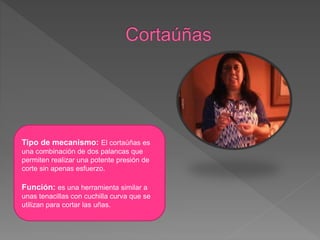 Tipo de mecanismo: El cortaúñas es
una combinación de dos palancas que
permiten realizar una potente presión de
corte sin apenas esfuerzo.
Función: es una herramienta similar a
unas tenacillas con cuchilla curva que se
utilizan para cortar las uñas.
 