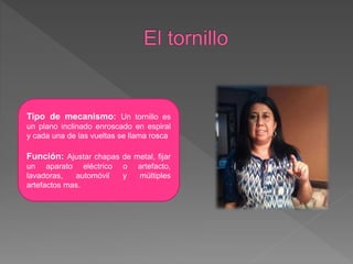 Tipo de mecanismo: Un tornillo es
un plano inclinado enroscado en espiral
y cada una de las vueltas se llama rosca
Función: Ajustar chapas de metal, fijar
un aparato eléctrico o artefacto,
lavadoras, automóvil y múltiples
artefactos mas.
 
