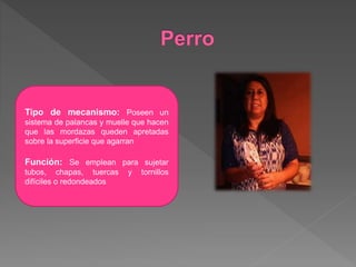 Tipo de mecanismo: Poseen un
sistema de palancas y muelle que hacen
que las mordazas queden apretadas
sobre la superficie que agarran
Función: Se emplean para sujetar
tubos, chapas, tuercas y tornillos
difíciles o redondeados
 