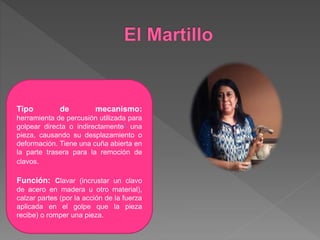 Tipo de mecanismo:
herramienta de percusión utilizada para
golpear directa o indirectamente1 una
pieza, causando su desplazamiento o
deformación. Tiene una cuña abierta en
la parte trasera para la remoción de
clavos.
Función: Clavar (incrustar un clavo
de acero en madera u otro material),
calzar partes (por la acción de la fuerza
aplicada en el golpe que la pieza
recibe) o romper una pieza.
 
