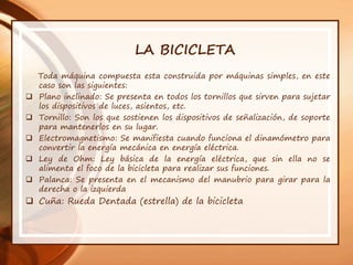 LA BICICLETA
Toda máquina compuesta esta construida por máquinas simples, en este
caso son las siguientes:
 Plano inclinado: Se presenta en todos los tornillos que sirven para sujetar
los dispositivos de luces, asientos, etc.
 Tornillo: Son los que sostienen los dispositivos de señalización, de soporte
para mantenerlos en su lugar.
 Electromagnetismo: Se manifiesta cuando funciona el dinamómetro para
convertir la energía mecánica en energía eléctrica.
 Ley de Ohm: Ley básica de la energía eléctrica, que sin ella no se
alimenta el foco de la bicicleta para realizar sus funciones.
 Palanca: Se presenta en el mecanismo del manubrio para girar para la
derecha o la izquierda
 Cuña: Rueda Dentada (estrella) de la bicicleta
 
