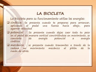 LA BICICLETA
La bicicleta para su funcionamiento utiliza las energías:
 cinética: Se presenta cuando te preparas para arrancar,
aplicando al pedal una fuerza hacia abajo, para
agarrar velocidad
 potencial : Se presenta cuando dejas caer todo tu peso
en el pedal de manera vertical convirtiéndose en movimiento, se
convierte de energía potencial a energía
cinética
 mecánica : se presenta cuando transmites a través de la
cadena un movimiento mecánico al piñón de la
rueda de atrás.
 