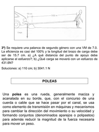 3º) Se requiere una palanca de segundo género con una VM de 7.0.
La eficiencia es casi del 100% y la longitud del brazo de carga debe
ser de 15.7 cm. a) ¿A qué distancia del punto de apoyo debe
aplicarse el esfuerzo?; b) ¿Qué carga se moverá con un esfuerzo de
431.6N?
Soluciones: a) 110 cm; b) 3041.1 N

POLEAS

Una polea es una rueda, generalmente maciza y
acanalada en su borde, que, con el concurso de una
cuerda o cable que se hace pasar por el canal, se usa
como elemento de transmisión en máquinas y mecanismos
para cambiar la dirección del movimiento o su velocidad y
formando conjuntos (denominados aparejos o polipastos)
para además reducir la magnitud de la fuerza necesaria
para mover un peso.

 