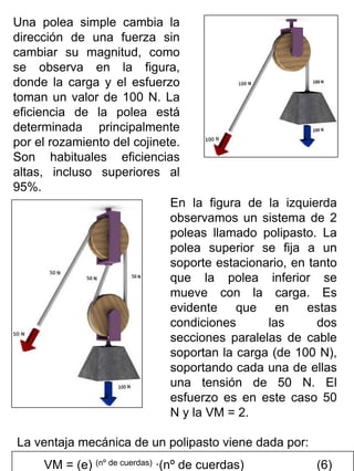 Una polea simple cambia la
dirección de una fuerza sin
cambiar su magnitud, como
se observa en la figura,
donde la carga y el esfuerzo
toman un valor de 100 N. La
eficiencia de la polea está
determinada principalmente
por el rozamiento del cojinete.
Son habituales eficiencias
altas, incluso superiores al
95%.
En la figura de la izquierda
observamos un sistema de 2
poleas llamado polipasto. La
polea superior se fija a un
soporte estacionario, en tanto
que la polea inferior se
mueve con la carga. Es
evidente que en estas
condiciones
las
dos
secciones paralelas de cable
soportan la carga (de 100 N),
soportando cada una de ellas
una tensión de 50 N. El
esfuerzo es en este caso 50
N y la VM = 2.
La ventaja mecánica de un polipasto viene dada por:
VM = (e) (nº de cuerdas) ·(nº de cuerdas)

(6)

 