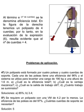 Al término e (nº de cuerdas) se le
denomina eficiencia total. En
la figura de la derecha
tenemos un polipasto de 4
cuerdas; por lo tanto, en la
evaluación de la expresión
(6), resulta evidente que el
nº de cuerdas = 4.

Problemas de aplicación.
4º) Un polipasto está formado por cuatro poleas y cuatro cuerdas de
soporte. Cada una de las poleas tiene una eficiencia del 96% y el
sistema se utiliza para levantar una carga de 190 kg a una altura de
1.6 m. a) ¿Cuál es la eficiencia total?; b) ¿Cuál es la ventaja
mecánica?; c) ¿Cuál es la salida de trabajo útil?; d) ¿Cuánto trabajo
se suministra?
Soluciones: a) 85%; b) 3.4;
5º) Se requiere un polipasto con una VM de 4.2 por lo menos. La
eficiencia de las poleas es del 97%. ¿Cuántas cuerdas de soporte se
necesitan?
Solución: 5

 