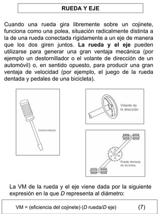 RUEDA Y EJE
Cuando una rueda gira libremente sobre un cojinete,
funciona como una polea, situación radicalmente distinta a
la de una rueda conectada rígidamente a un eje de manera
que los dos giren juntos. La rueda y el eje pueden
utilizarse para generar una gran ventaja mecánica (por
ejemplo un destornillador o el volante de dirección de un
automóvil) o, en sentido opuesto, para producir una gran
ventaja de velocidad (por ejemplo, el juego de la rueda
dentada y pedales de una bicicleta).

La VM de la rueda y el eje viene dada por la siguiente
expresión en la que D representa al diámetro:
VM = (eficiencia del cojinete)·(D rueda/D eje)

(7)

 