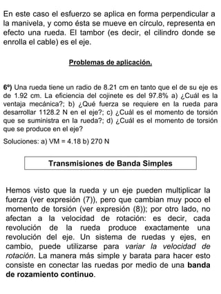 En este caso el esfuerzo se aplica en forma perpendicular a
la manivela, y como ésta se mueve en círculo, representa en
efecto una rueda. El tambor (es decir, el cilindro donde se
enrolla el cable) es el eje.
Problemas de aplicación.
6º) Una rueda tiene un radio de 8.21 cm en tanto que el de su eje es
de 1.92 cm. La eficiencia del cojinete es del 97.8% a) ¿Cuál es la
ventaja mecánica?; b) ¿Qué fuerza se requiere en la rueda para
desarrollar 1128.2 N en el eje?; c) ¿Cuál es el momento de torsión
que se suministra en la rueda?; d) ¿Cuál es el momento de torsión
que se produce en el eje?
Soluciones: a) VM = 4.18 b) 270 N

Transmisiones de Banda Simples
Hemos visto que la rueda y un eje pueden multiplicar la
fuerza (ver expresión (7)), pero que cambian muy poco el
momento de torsión (ver expresión (8)); por otro lado, no
afectan a la velocidad de rotación: es decir, cada
revolución de la rueda produce exactamente una
revolución del eje. Un sistema de ruedas y ejes, en
cambio, puede utilizarse para variar la velocidad de
rotación. La manera más simple y barata para hacer esto
consiste en conectar las ruedas por medio de una banda
de rozamiento continuo.

 