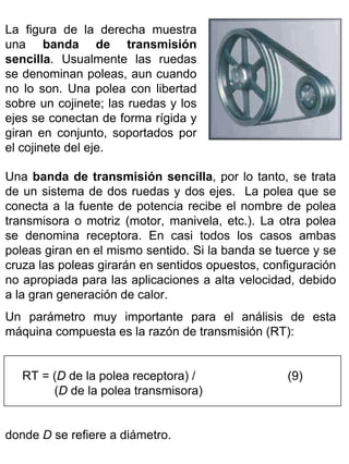 La figura de la derecha muestra
una banda de transmisión
sencilla. Usualmente las ruedas
se denominan poleas, aun cuando
no lo son. Una polea con libertad
sobre un cojinete; las ruedas y los
ejes se conectan de forma rígida y
giran en conjunto, soportados por
el cojinete del eje.
Una banda de transmisión sencilla, por lo tanto, se trata
de un sistema de dos ruedas y dos ejes. La polea que se
conecta a la fuente de potencia recibe el nombre de polea
transmisora o motriz (motor, manivela, etc.). La otra polea
se denomina receptora. En casi todos los casos ambas
poleas giran en el mismo sentido. Si la banda se tuerce y se
cruza las poleas girarán en sentidos opuestos, configuración
no apropiada para las aplicaciones a alta velocidad, debido
a la gran generación de calor.
Un parámetro muy importante para el análisis de esta
máquina compuesta es la razón de transmisión (RT):
RT = (D de la polea receptora) /
(D de la polea transmisora)
donde D se refiere a diámetro.

(9)

 