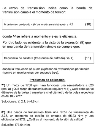 La razón de transmisión indica como la banda de
transmisión cambia el momento de torsión:

M de torsión producido = (M de torsión suministrado) · e ·RT

(10)

donde M se refiere a momento y e es la eficiencia.
Por otro lado, es evidente, a la vista de la expresión (9) que
en una banda de transmisión simple se cumple que:
frecuencia de salida = (frecuencia de entrada) / (RT)

(11)

donde la frecuencia se suele expresar en revoluciones por minuto
(rpm) o en revoluciones por segundo (rps).
Problemas de aplicación.
7º) Un motor de 1750 rpm hará funcionar una esmeriladora a 820
rpm: a) ¿Qué razón de transmisión se requiere?; b) ¿Cuál debe ser el
diámetro de la polea transmisora si el diámetro de la polea receptora
es de 10.2 cm?
Soluciones: a) 2.1; b) 4.8 cm
8º) Una banda de transmisión tiene una razón de transmisión de
2.75, un momento de torsión de entrada de 65.23 N·m y una
eficiencia del 97%. ¿Cuál es el momento de torsión de salida?
Solución: 173.64 N·m

 