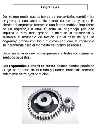 Engranajes
Del mismo modo que la banda de transmisión, también los
engranajes consisten básicamente de ruedas y ejes. El
diente del engranaje transmite una fuerza motriz o impulsora
de un engranaje a otro. Cuando un engranaje pequeño
impulsa a otro más grande, disminuye la frecuencia y
aumenta el momento de torsión. En el caso de que un
engranaje grande impulse a otro más pequeño, la frecuencia
se incrementa pero el momento de torsión se reduce.
Debe apreciarse que los engranajes entrelazados giran en
sentidos opuestos.
Los engranajes cilíndricos rectos poseen dientes paralelos
al eje de rotación de la rueda y pueden transmitir potencia
solamente entre ejes paralelos.

 