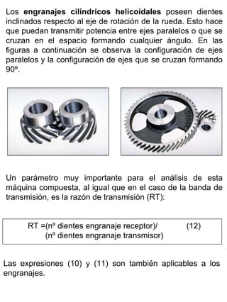 Los engranajes cilíndricos helicoidales poseen dientes
inclinados respecto al eje de rotación de la rueda. Esto hace
que puedan transmitir potencia entre ejes paralelos o que se
cruzan en el espacio formando cualquier ángulo. En las
figuras a continuación se observa la configuración de ejes
paralelos y la configuración de ejes que se cruzan formando
90º.

Un parámetro muy importante para el análisis de esta
máquina compuesta, al igual que en el caso de la banda de
transmisión, es la razón de transmisión (RT):
RT =(nº dientes engranaje receptor)/
(nº dientes engranaje transmisor)

(12)
.

Las expresiones (10) y (11) son también aplicables a los
engranajes. .

 