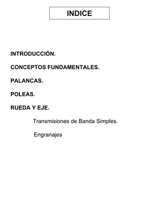 INDICE

INTRODUCCIÓN.
CONCEPTOS FUNDAMENTALES.
PALANCAS.
POLEAS.
RUEDA Y EJE.
Transmisiones de Banda Simples.
Engranajes

 