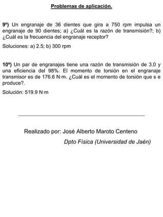 Problemas de aplicación.
9º) Un engranaje de 36 dientes que gira a 750 rpm impulsa un
engranaje de 90 dientes; a) ¿Cuál es la razón de transmisión?; b)
¿Cuál es la frecuencia del engranaje receptor?
Soluciones: a) 2.5; b) 300 rpm
10º) Un par de engranajes tiene una razón de transmisión de 3.0 y
una eficiencia del 98%. El momento de torsión en el engranaje
transmisor es de 176.6 N·m. ¿Cuál es el momento de torsión que s e
produce?.
Solución: 519.9 N·m

Realizado por: José Alberto Maroto Centeno
Dpto Física (Universidad de Jaén)

 