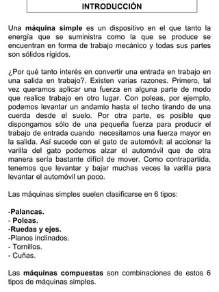 INTRODUCCIÓN
Una máquina simple es un dispositivo en el que tanto la
energía que se suministra como la que se produce se
encuentran en forma de trabajo mecánico y todas sus partes
son sólidos rígidos.
¿Por qué tanto interés en convertir una entrada en trabajo en
una salida en trabajo?. Existen varias razones. Primero, tal
vez queramos aplicar una fuerza en alguna parte de modo
que realice trabajo en otro lugar. Con poleas, por ejemplo,
podemos levantar un andamio hasta el techo tirando de una
cuerda desde el suelo. Por otra parte, es posible que
dispongamos sólo de una pequeña fuerza para producir el
trabajo de entrada cuando necesitamos una fuerza mayor en
la salida. Así sucede con el gato de automóvil: al accionar la
varilla del gato podemos alzar el automóvil que de otra
manera sería bastante difícil de mover. Como contrapartida,
tenemos que levantar y bajar muchas veces la varilla para
levantar el automóvil un poco.
Las máquinas simples suelen clasificarse en 6 tipos:
-Palancas.
- Poleas.
-Ruedas y ejes.
-Planos inclinados.
- Tornillos.
- Cuñas.
Las máquinas compuestas son combinaciones de estos 6
tipos de máquinas simples.

 