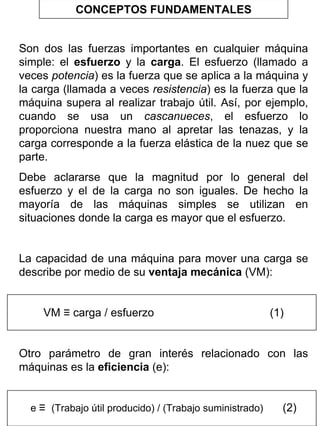 CONCEPTOS FUNDAMENTALES
Son dos las fuerzas importantes en cualquier máquina
simple: el esfuerzo y la carga. El esfuerzo (llamado a
veces potencia) es la fuerza que se aplica a la máquina y
la carga (llamada a veces resistencia) es la fuerza que la
máquina supera al realizar trabajo útil. Así, por ejemplo,
cuando se usa un cascanueces, el esfuerzo lo
proporciona nuestra mano al apretar las tenazas, y la
carga corresponde a la fuerza elástica de la nuez que se
parte.
Debe aclararse que la magnitud por lo general del
esfuerzo y el de la carga no son iguales. De hecho la
mayoría de las máquinas simples se utilizan en
situaciones donde la carga es mayor que el esfuerzo.
La capacidad de una máquina para mover una carga se
describe por medio de su ventaja mecánica (VM):
VM ≡ carga / esfuerzo

(1)

Otro parámetro de gran interés relacionado con las
máquinas es la eficiencia (e):
e ≡ (Trabajo útil producido) / (Trabajo suministrado)

(2)

 