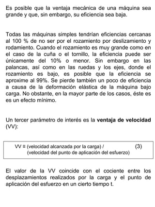 Es posible que la ventaja mecánica de una máquina sea
grande y que, sin embargo, su eficiencia sea baja.
Todas las máquinas simples tendrían eficiencias cercanas
al 100 % de no ser por el rozamiento por deslizamiento y
rodamiento. Cuando el rozamiento es muy grande como en
el caso de la cuña o el tornillo, la eficiencia puede ser
únicamente del 10% o menor. Sin embargo en las
palancas, así como en las ruedas y los ejes, donde el
rozamiento es bajo, es posible que la eficiencia se
aproxime al 99%. Se pierde también un poco de eficiencia
a causa de la deformación elástica de la máquina bajo
carga. No obstante, en la mayor parte de los casos, éste es
es un efecto mínimo.
Un tercer parámetro de interés es la ventaja de velocidad
(VV):

VV ≡ (velocidad alcanzada por la carga) /
(velocidad del punto de aplicación del esfuerzo)

(3)

El valor de la VV coincide con el cociente entre los
desplazamientos realizados por la carga y el punto de
aplicación del esfuerzo en un cierto tiempo t.

 