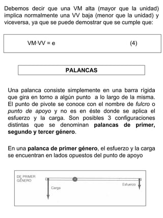 Debemos decir que una VM alta (mayor que la unidad)
implica normalmente una VV baja (menor que la unidad) y
viceversa, ya que se puede demostrar que se cumple que:
VM·VV = e

(4)

PALANCAS
Una palanca consiste simplemente en una barra rígida
que gira en torno a algún punto a lo largo de la misma.
El punto de pivote se conoce con el nombre de fulcro o
punto de apoyo y no es en éste donde se aplica el
esfuerzo y la carga. Son posibles 3 configuraciones
distintas que se denominan palancas de primer,
segundo y tercer género.
En una palanca de primer género, el esfuerzo y la carga
se encuentran en lados opuestos del punto de apoyo

 