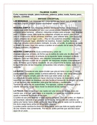 PALABRAS CLAVES
Cuña, maquina simple, plano inclinado, palanca, polea, rueda, fuerza, peso,
tamaño, cantidad.
SÍNTESIS CONCEPTUAL
LAS MÁQUINAS: Las máquinas son mecanismos que hacen que el trabajo sea
más fácil y rápido, porque ayudan a aumentar nuestra fuerza.
MÁQUINA SIMPLE: Las máquinas simples son herramientas, dispositivos u
objetos que están formadas por una o por pocas piezas. Desde la Prehistoria los
primeros seres humanos utilizaron máquinas simples para empujar, tirar, levantar,
partir o aplastar cosas. Más tarde las máquinas simples se usaron para remar,
para la construcción de las primeras viviendas, para obtener leña, para trasportar
cargas pesadas de un lugar a otro… Hoy en día podemos encontrar máquinas
simples en cualquier lugar, alrededor de nosotros. Existen muchos tipos de
máquinas simples como el plano inclinado, la cuña, el tornillo, la palanca, la rueda
(y el eje) y la polea. Aquí nos vamos a centrar en el estudio de la rueda, la polea,
el plano inclinado y la palanca.
MAQUINA COMPUESTA: Es la combinación y unión de
diversas máquinas simples, de forma que la salida de cada una de ellas está
directamente conectada a la entrada de la siguiente hasta conseguir el efecto
deseado. Para ser más claros, una máquina compuesta es un dispositivo
mecánico formado a partir de un conjunto de máquinas simples conectadas en
serie, de forma que la fuerza resultante de una proporciona la fuerza aplicada en
la siguiente. Una de las máquinas compuestas más simples y viejas, es la
carretilla.
LA RUEDA: Consiste en una pieza circular que gira en torno a un eje. A veces,
puede haber dos ruedas unidas a ambos extremos del eje. Una rueda por sí sola
no es una máquina simple; para ello tiene que estar unida a un eje.
La utilidad de la rueda radica en hacer disminuir la fuerza de rozamiento en la
superficie por donde se desplaza; por eso facilita el transporte de cargas. La rueda
y el eje también son excelentes para girar las turbinas y ventiladores.
También se utiliza en los automóviles. Por ejemplo, cuando el conductor gira el
volante del coche, su eje hace mover la direción de las ruedas.
LA POLEA: Está formada por una rueda con una ranura por la que pasa una
cuerda que, a su vez, está sujeta a un soporte. La ranura es importante porque
ayuda a mantener la cuerda en su lugar.
La polea se usa para levantar o bajar objetos pesados. Con una polea, un objeto a
ser levantado atándolo a un extremo de la cuerda. Al tirar del otro extremo se
aplica una fuerza hacia abajo. La fuerza hacia abajo gira la rueda con la cuerda y
tira de la carga hacia arriba en el extremo opuesto.
La polea puede cambiar la dirección de la fuerza para que ésta se pueda aplicar
de una manera más conveniente. Por eso la polea permite que sea fácil sacar
agua de un pozo.
 