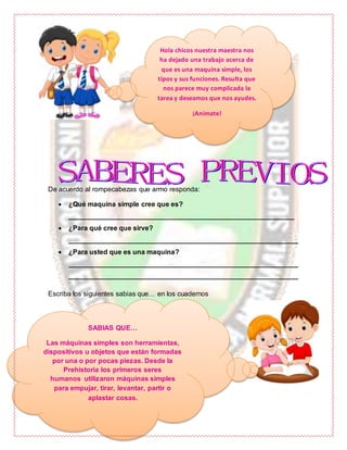 De acuerdo al rompecabezas que armo responda:
 ¿Qué maquina simple cree que es?
___________________________________________________________
 ¿Para qué cree que sirve?
____________________________________________________________
 ¿Para usted que es una maquina?
____________________________________________________________
____________________________________________________________
Escriba los siguientes sabias que… en los cuadernos
Hola chicos nuestra maestra nos
ha dejado una trabajo acerca de
que es una maquina simple, los
tipos y sus funciones. Resulta que
nos parece muy complicada la
tarea y deseamos que nos ayudes.
¡Anímate!
SABIAS QUE…
Las máquinas simples son herramientas,
dispositivos u objetos que están formadas
por una o por pocas piezas. Desde la
Prehistoria los primeros seres
humanos utilizaron máquinas simples
para empujar, tirar, levantar, partir o
aplastar cosas.
 
