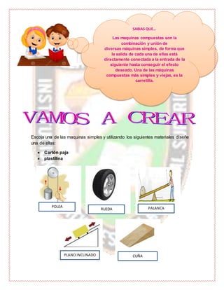 Escoja una de las maquinas simples y utilizando los siguientes materiales diseñe
una de ellas:
 Cartón paja
 plastilina
SABIAS QUE…
Las maquinas compuestas son la
combinación y unión de
diversas máquinas simples, de forma que
la salida de cada una de ellas está
directamente conectada a la entrada de la
siguiente hasta conseguir el efecto
deseado. Una de las máquinas
compuestas más simples y viejas, es la
carretilla.
POLEA
RUEDA PALANCA
PLANO INCLINADO CUÑA
 