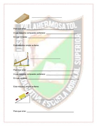 ____________________________
Para que sirve: ____________________________________________
A que maquina compuesta pertenece: _____________________________
En que consiste: ________________________________________________
Esta máquina simple se llama:
____________________________
Para que sirve: ____________________________________________
A que maquina compuesta pertenece: _____________________________
En que consiste: ________________________________________________
Esta máquina simple se llama:
____________________________
Para que sirve: ____________________________________________
 