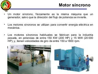 • Un motor síncrono, físicamente es la misma máquina que un
generador, salvo que la dirección del flujo de potencia se invierte.
• Los motores síncronos se utilizan para convertir energía eléctrica en
mecánica.
• Los motores síncronos habituales se fabrican para la industria
pesada, en potencias de entre 150 KW (200 HP) y 15 MW (20.000
HP), y, tienen velocidades de giro de entre 150 a 1800 rpm.
Motor síncrono
 