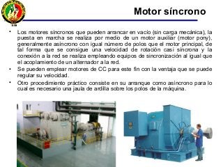 • Los motores síncronos que pueden arrancar en vacío (sin carga mecánica), la
puesta en marcha se realiza por medio de un motor auxiliar (motor pony),
generalmente asíncrono con igual número de polos que el motor principal, de
tal forma que se consigue una velocidad de rotación casi síncrona y la
conexión a la red se realiza empleando equipos de sincronización al igual que
el acoplamiento de un alternador a la red.
• Se pueden emplear motores de CC para este fin con la ventaja que se puede
regular su velocidad.
• Otro procedimiento práctico consiste en su arranque como asíncrono para lo
cual es necesario una jaula de ardilla sobre los polos de la máquina.
Motor síncrono
 
