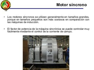 • Los motores síncronos se utilizan generalmente en tamaños grandes,
porque en tamaños pequeños son más costosos en comparación con
las máquinas de inducción.
• El factor de potencia de la máquina sincrónica se puede controlar muy
fácilmente mediante el control de la corriente de campo.
Motor síncrono
 