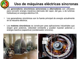 • Los generadores sincrónicos (síncronos) o alternadores son utilizados
para convertir energía mecánica (derivada del vapor, del gas, o de turbinas
hidráulicas) en energía eléctrica CA.
• Los generadores sincrónicos son la fuente principal de energía actualmente
en la industria eléctrica.
• Los motores sincrónicos se construyen para aplicaciones industriales que
exigen gran potencia, velocidad constante y pueden inyectar potencia y
energía reactiva (capacitiva) (condensador síncrono).
Uso de máquinas eléctricas síncronas
 