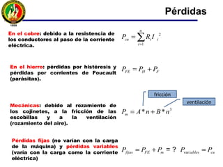 Pérdidas
En el cobre: debido a la resistencia de
los conductores al paso de la corriente
eléctrica.
2
1
n
cu i i
i
P R I
=
= ∑
En el hierro: pérdidas por histéresis y
pérdidas por corrientes de Foucault
(parásitas).
FE H FP P P= +
Mecánicas: debido al rozamiento de
los cojinetes, a la fricción de las
escobillas y a la ventilación
(rozamiento del aire).
3
* *mP A n B n= +
varfijas FE m iables cuP P P P P= + == ?
Pérdidas fijas (no varían con la carga
de la máquina) y pérdidas variables
(varía con la carga como la corriente
eléctrica)
fricción
ventilación
 