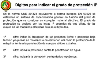 Dígitos para indicar el grado de protección IP
En la norma UNE 20-324 equivalente a norma europea EN 60529 se
establece un sistema de especificación general en función del grado de
protección que se consigue en cualquier material eléctrico. El grado de
protección se designa con las letras IP seguidas de tres cifras, de las
cuales en las máquinas eléctricas sólo se utilizan dos.
1ª cifra: indica la protección de las personas frente a contactos bajo
tensión y/o piezas en movimiento en el interior, así como la protección de la
máquina frente a la penetración de cuerpos sólidos extraños.
2ª cifra: indica la protección contra la penetración de agua.
3ª cifra: indicaría la protección contra daños mecánicos.
 