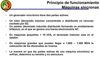 Principio de funcionamiento
Máquinas síncronas
• Se basa en la ley de Faraday. Para crear tensión inducida en el devanado
inducido o de armadura (estator), se debe crear un campo magnético en el
inductor o rotor.
• El campo magnético en el rotor se crea mediante la circulación de una
corriente continua ingresada en la máquina a través de anillos rozantes y
escobillas (corriente de excitación).
• El rotor gira por la máquina motriz acoplada al eje.
• El giro del campo magnético del rotor inducirá una f.e.m. o tensión en el
devanado inducido o de armadura (estator) que al estar conectada una
carga, producirá la circulación de una corriente alterna fluyendo a través de
él.
• La corriente alterna del estator, por el Teorema de Ferraris, crea un campo
magnético giratorio a igual velocidad del rotor.
 