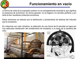 Para obtener una fem senoidal en los devanados del estator es necesario la
distribución senoidal de la inducción magnética B a lo largo de la periferia del rotor.
Para conseguir que la distribución de B sea senoidal, habrá que aumentar el
entrehierro desde el centro del polo hasta uno de sus extremos, ya que de esta
forma aumenta la reluctancia gradualmente, conduciendo a que B se parezca más a
la forma senoidal.
Funcionamiento en vacío
 