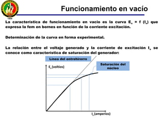 La forma de onda de la expresión anterior no es completamente senoidal lo que significa
la presencia de armónicos. En forma general, no se llegará a la senoide perfecta y por
tanto la fem resultante contendrá armónicos.
Estos armónicos se reducen por la distribución y acortamiento de bobinas del inducido
que le componen.
En máquinas con rotor cilíndrico, la obtención de una forma de B senoidal se logra por
una adecuada distribución del arrollamiento de excitación a lo largo de la periferia del
rotor.
Funcionamiento en vacío
 