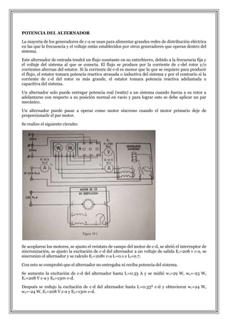 POTENCIA DEL ALTERNADOR
La mayoría de los generadores de c-a se usan para alimentar grandes redes de distribución eléctrica
en las que la frecuencia y el voltaje están establecidos por otros generadores que operan dentro del
sistema.
Este alternador de entrada tendrá un flujo constante en su entrehierro, debido a la frecuencia fija y
el voltaje del sistema al que se conecta. El flujo se produce por la corriente de c-del rotor y/o
corrientes alternas del estator. Si la corriente de c-d es menor que la que se requiere para producir
el flujo, el estator tomara potencia reactiva atrasada o inductiva del sistema y por el contrario si la
corriente de c-d del rotor es más grande, el estator tomara potencia reactiva adelantada o
capacitiva del sistema.
Un alternador solo puede entregar potencia real (watts) a un sistema cuando fuerza a su rotor a
adelantarse con respecto a su posición normal en vacio y para lograr esto se debe aplicar un par
mecánico.
Un alternador puede pasar a operar como motor síncrono cuando el motor primario deje de
proporcionarle el par motor.
Se realizo el siguiente circuito:

Se acoplaron los motores, se ajusto el reóstato de campo del motor de c-d, se abrió el interruptor de
sincronización, se ajusto la excitación de c-d del alternador a un voltaje de salida E1=208 v c-a, se
sincronizo el alternador y se calculo E1=208v c-a I1=0.1 e I2=0.7.
Con esto se comprobó que el alternador no entregaba ni reciba potencia del sistema.
Se aumento la excitación de c-d del alternador hasta I1=0.33 A y se midió w1=29 W, w2=-23 W,
E1=208 V c-a y E2=130v c-d.
Después se redujo la excitación de c-d del alternador hasta I1=0.33ª c-d y obtuvieron w1=24 W,
w2=-24 W, E1=208 V c-a y E2=130v c-d.

 