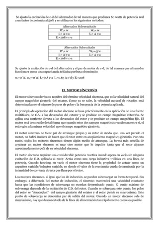 Se ajusto la excitación de c-d del alternador de tal manera que produzca 60 watts de potencia real
a un factor de potencia al 50% y se utilizaron los siguientes métodos:
Alternador Sobreexcitado
W 1= w
W2= w
I1= A c-a
I2= A c-a
E1=208 v c-a
Alternador Subexcitado
W 1= w
W2=-5 w
I1= A c-a
I2= A c-a
E1=208 v c-a
Se ajusto la excitación de c-d del alternador y el par de motor de c-d, de tal manera que alternador
funcionara como una capacitancia trifásica perfecta obteniendo:
w1=0 W, w2=-0 W, I1=0 A c-a I2=0.65 A c-d y E1=208

EL MOTOR SÍNCRONO
El motor síncrono deriva su nombre del término velocidad síncrona, que es la velocidad natural del
campo magnético giratorio del estator. Como ya se sabe, la velocidad natural de rotación está
determinada por el número de pares de polos y la frecuencia de la potencia aplicada.
El principio de operación del motor síncrono se basa prácticamente en la aplicación de una fuente
multifásica de C.A. a los devanados del estator y se produce un campo magnético rotatorio. Se
aplica una corriente directa a los devanados del rotor y se produce un campo magnético fijo. El
motor está construido de tal forma que cuando estos dos campos magnéticos reaccionan entre sí, el
rotor gira a la misma velocidad que el campo magnético giratorio.
El motor síncrono no tiene par de arranque propio y su rotor de modo que, una vez parado el
motor, no habrá manera de hacer que el rotor entre en acoplamiento magnético giratorio. Por esta
razón, todos los motores síncronos tienen algún medio de arranque. La forma más sencilla de
arrancar un motor síncrono es usar otro motor que lo impulse hasta que el rotor alcance
aproximadamente 90% de su velocidad síncrona.
El motor síncrono requiere una considerable potencia reactiva cuando opera en vacío sin ninguna
excitación de C.D. aplicada al rotor. Actúa como una carga inductiva trifásica en una línea de
potencia. Cuando funciona en vacío el motor síncrono tiene la propiedad de actuar como un
capacitor variable/inductor variable, en donde el valor de la reactancia queda determinada por la
intensidad de corriente directa que fluye por el rotor.
Los motores síncronos, al igual que los de inducción, se pueden sobrecargar en forma temporal. Sin
embargo, a diferencia del motor de inducción, el síncrono mantendrá una velocidad constante
hasta que las condiciones de sobrecarga no excedan determinado punto. El punto máximo de
sobrecarga depende de la excitación de C.D. del rotor. Cuando se sobrepasa este punto, los polos
del rotor se “desacoplan” del campo giratorio del estator y el rotor pierde su sincronismo. Este
punto de sobrecarga se denomina par de salida del motor. Cuando un motor síncrono sale de
sincronismo, hay que desconectarlo de la línea de alimentación tan rápidamente como sea posible.

 